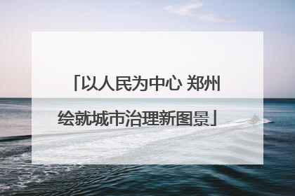 以人民为中心 郑州绘就城市治理新图景