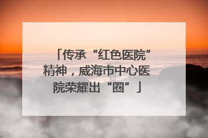 传承“红色医院”精神，威海市中心医院荣耀出“圈”