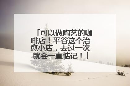 可以做陶艺的咖啡店！平谷这个治愈小店，去过一次就会一直惦记！