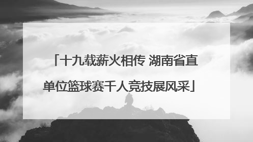 十九载薪火相传 湖南省直单位篮球赛千人竞技展风采