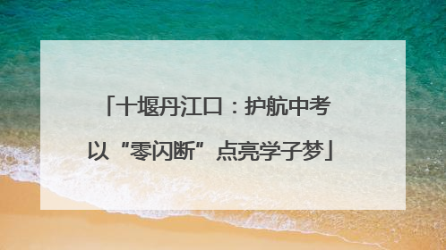 十堰丹江口：护航中考 以“零闪断”点亮学子梦