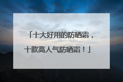 十大好用的防晒霜，十款高人气防晒霜！