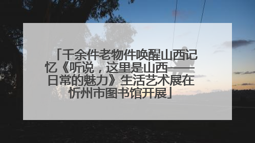 千余件老物件唤醒山西记忆《听说，这里是山西——日常的魅力》生活艺术展在忻州市图书馆开展