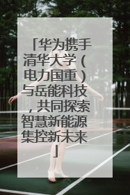 华为携手清华大学（电力国重）与岳能科技，共同探索智慧新能源集控新未来