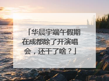 华晨宇端午假期在成都除了开演唱会，还干了啥？
