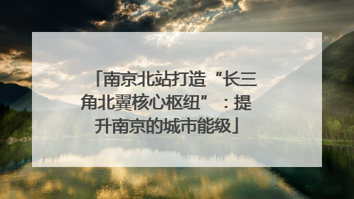 南京北站打造“长三角北翼核心枢纽”：提升南京的城市能级