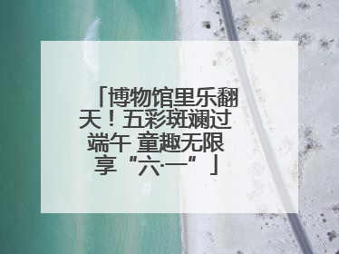 博物馆里乐翻天！五彩斑斓过端午 童趣无限享“六·一”