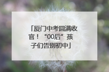 厦门中考圆满收官！“00后”孩子们告别初中