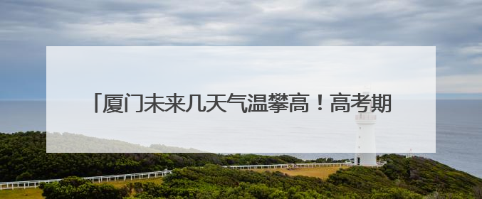 厦门未来几天气温攀高！高考期间考生要注意做好防暑降温工作