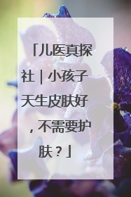 儿医真探社｜小孩子天生皮肤好，不需要护肤？