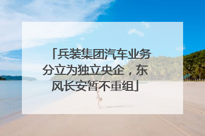 兵装集团汽车业务分立为独立央企，东风长安暂不重组