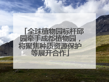 全球植物园标杆邱园牵手成都植物园，将聚焦种质资源保护等展开合作