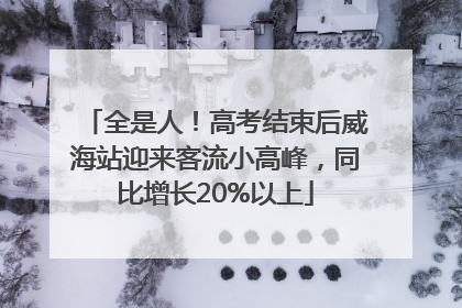全是人！高考结束后威海站迎来客流小高峰，同比增长20%以上