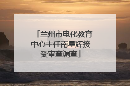 兰州市电化教育中心主任南星辉接受审查调查