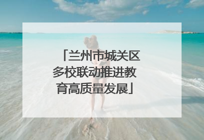 兰州市城关区多校联动推进教育高质量发展