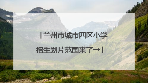 兰州市城市四区小学招生划片范围来了→