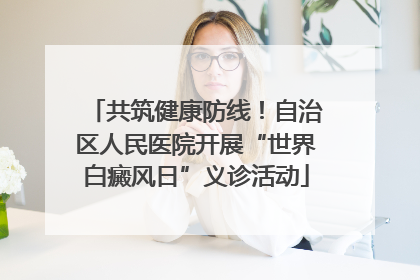 共筑健康防线！自治区人民医院开展“世界白癜风日”义诊活动