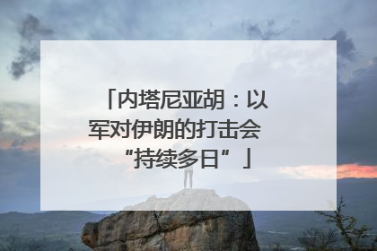 内塔尼亚胡：以军对伊朗的打击会“持续多日”