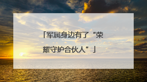 军属身边有了“荣耀守护合伙人”