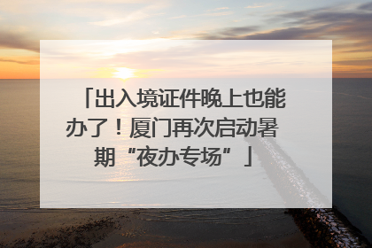出入境证件晚上也能办了！厦门再次启动暑期“夜办专场”