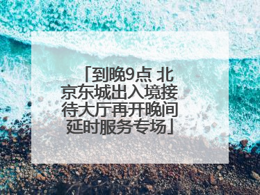 到晚9点 北京东城出入境接待大厅再开晚间延时服务专场