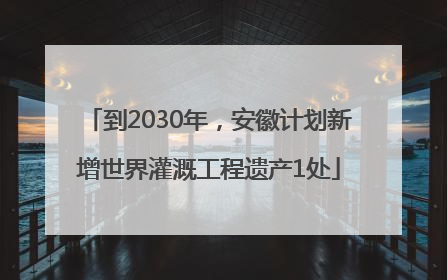 到2030年，安徽计划新增世界灌溉工程遗产1处