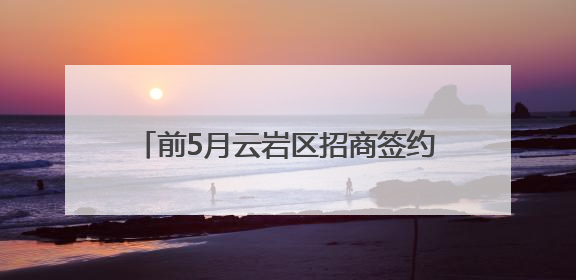 前5月云岩区招商签约金额达47.76亿元