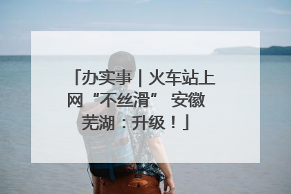 办实事｜火车站上网“不丝滑” 安徽芜湖：升级！