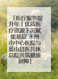 医疗服务提升年丨优质医疗资源下沉赋能基层 永州市中心医院与蓝山县医共体总院共筑健康屏障