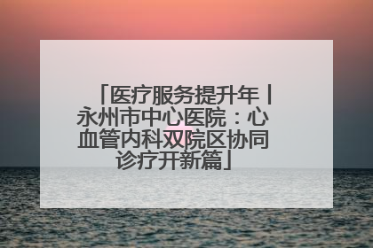 医疗服务提升年丨永州市中心医院：心血管内科双院区协同诊疗开新篇