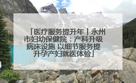 医疗服务提升年丨永州市妇幼保健院：产科升级病床设施 以细节服务提升孕产妇就医体验