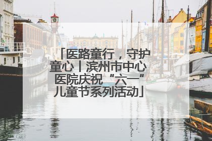 医路童行，守护童心丨滨州市中心医院庆祝“六一”儿童节系列活动
