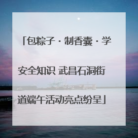 包粽子・制香囊・学安全知识 武昌石洞街道端午活动亮点纷呈