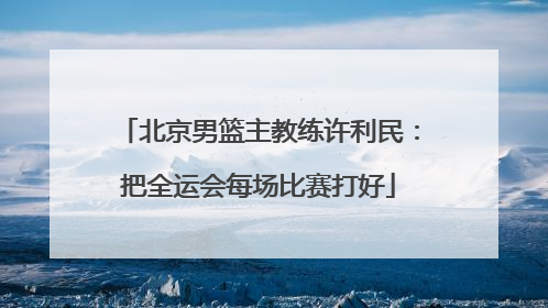 北京男篮主教练许利民：把全运会每场比赛打好