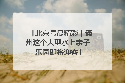 北京号最精彩｜通州这个大型水上亲子乐园即将迎客