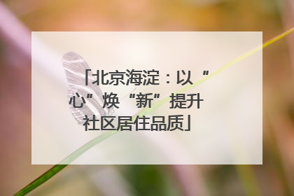 北京海淀：以“心”焕“新”提升社区居住品质