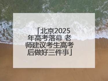 北京2025年高考落幕 老师建议考生高考后做好三件事