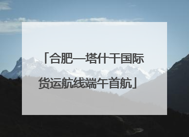 合肥—塔什干国际货运航线端午首航