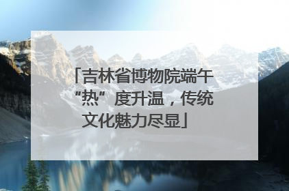 吉林省博物院端午“热”度升温，传统文化魅力尽显