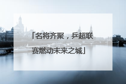 名将齐聚，乒超联赛燃动未来之城