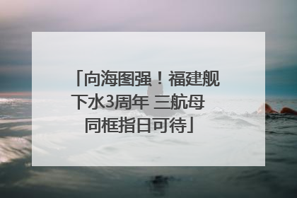 向海图强！福建舰下水3周年 三航母同框指日可待