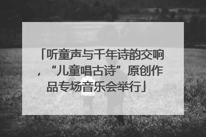 听童声与千年诗韵交响，“儿童唱古诗”原创作品专场音乐会举行