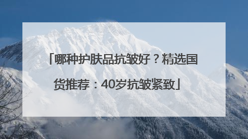 哪种护肤品抗皱好？精选国货推荐：40岁抗皱紧致