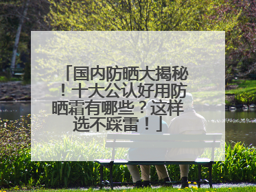 国内防晒大揭秘！十大公认好用防晒霜有哪些？这样选不踩雷！