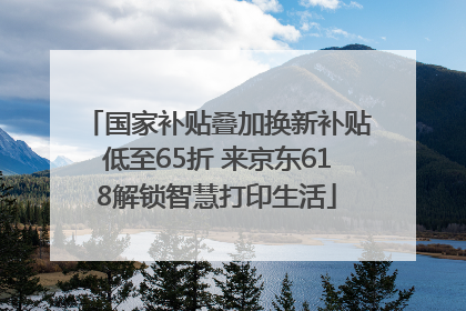 国家补贴叠加换新补贴低至65折 来京东618解锁智慧打印生活