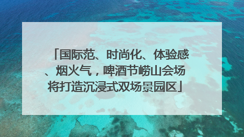 国际范、时尚化、体验感、烟火气，啤酒节崂山会场将打造沉浸式双场景园区