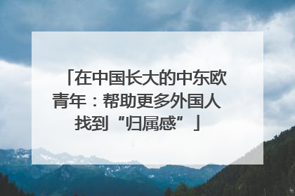 在中国长大的中东欧青年：帮助更多外国人找到“归属感”