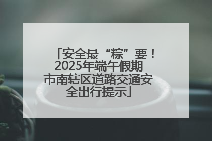 安全最“粽”要！2025年端午假期市南辖区道路交通安全出行提示