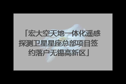 宏大空天地一体化遥感探测卫星星座总部项目签约落户无锡高新区