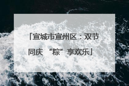 宣城市宣州区：双节同庆 “粽”享欢乐